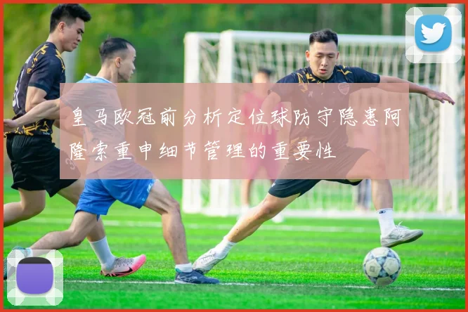 皇马欧冠前分析定位球防守隐患阿隆索重申细节管理的重要性