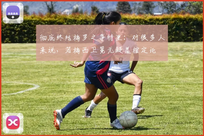 彻底终结梅罗之争特里：对很多人来说，若梅西卫冕无疑盖棺定论
