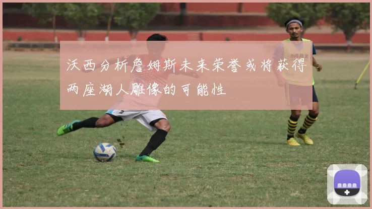 沃西分析詹姆斯未来荣誉或将获得两座湖人雕像的可能性