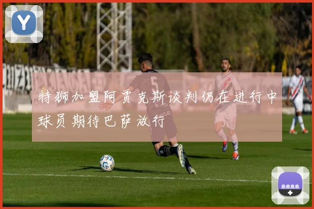 特狮加盟阿贾克斯谈判仍在进行中球员期待巴萨放行