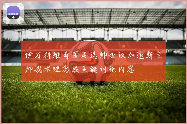 伊万科维奇国足选帅会议加速新主帅战术理念成关键讨论内容