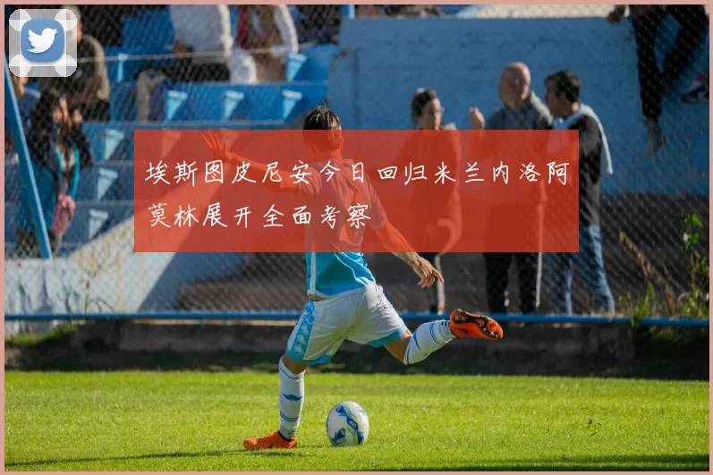 埃斯图皮尼安今日回归米兰内洛阿莫林展开全面考察